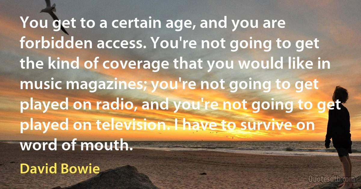 You get to a certain age, and you are forbidden access. You're not going to get the kind of coverage that you would like in music magazines; you're not going to get played on radio, and you're not going to get played on television. I have to survive on word of mouth. (David Bowie)