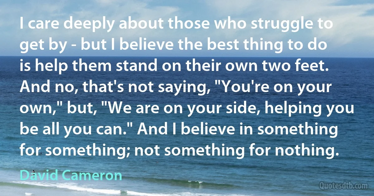 I care deeply about those who struggle to get by - but I believe the best thing to do is help them stand on their own two feet. And no, that's not saying, "You're on your own," but, "We are on your side, helping you be all you can." And I believe in something for something; not something for nothing. (David Cameron)