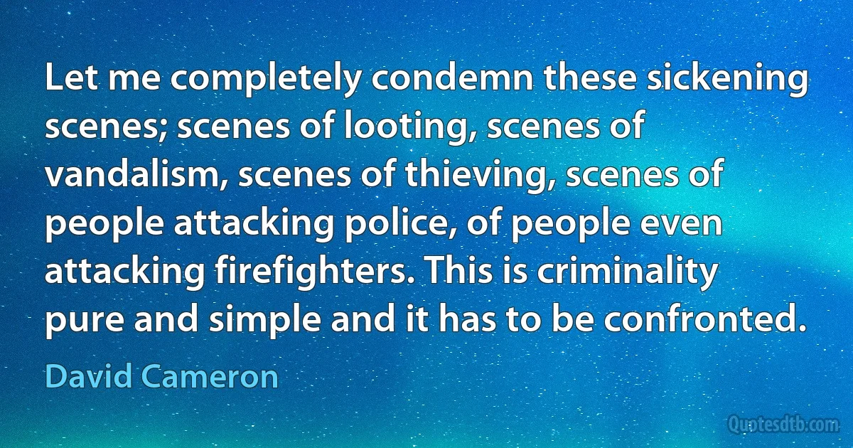 Let me completely condemn these sickening scenes; scenes of looting, scenes of vandalism, scenes of thieving, scenes of people attacking police, of people even attacking firefighters. This is criminality pure and simple and it has to be confronted. (David Cameron)