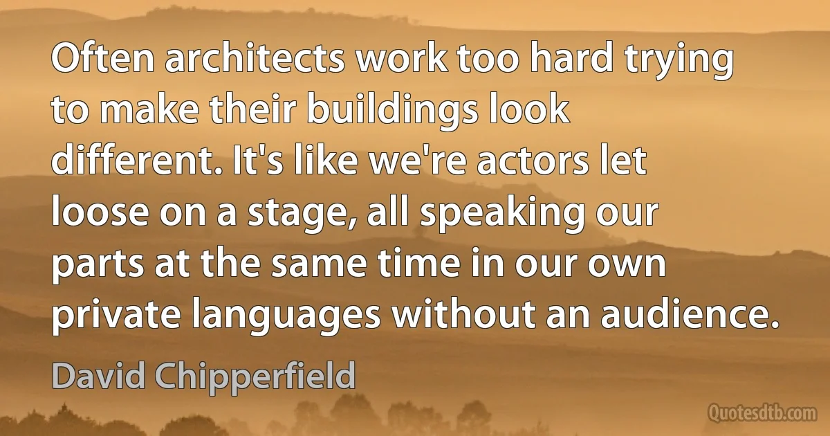 Often architects work too hard trying to make their buildings look different. It's like we're actors let loose on a stage, all speaking our parts at the same time in our own private languages without an audience. (David Chipperfield)