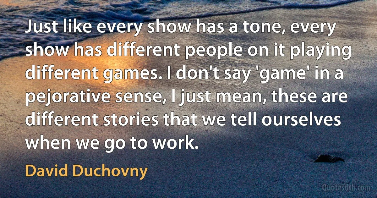 Just like every show has a tone, every show has different people on it playing different games. I don't say 'game' in a pejorative sense, I just mean, these are different stories that we tell ourselves when we go to work. (David Duchovny)