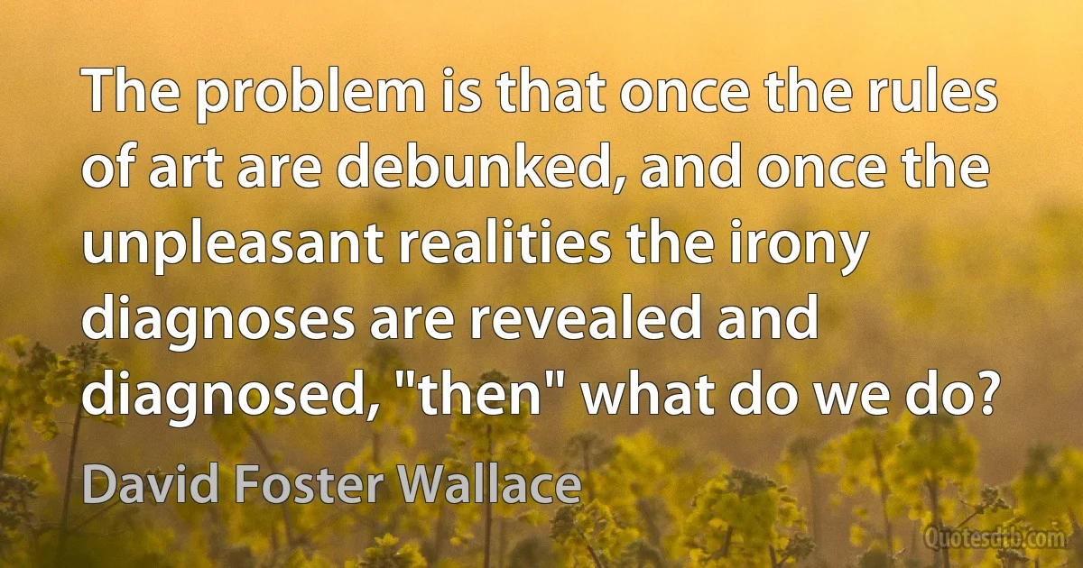 The problem is that once the rules of art are debunked, and once the unpleasant realities the irony diagnoses are revealed and diagnosed, "then" what do we do? (David Foster Wallace)