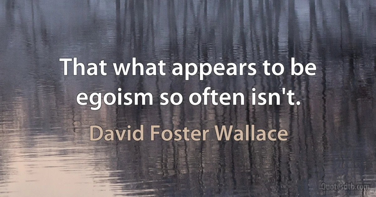 That what appears to be egoism so often isn't. (David Foster Wallace)