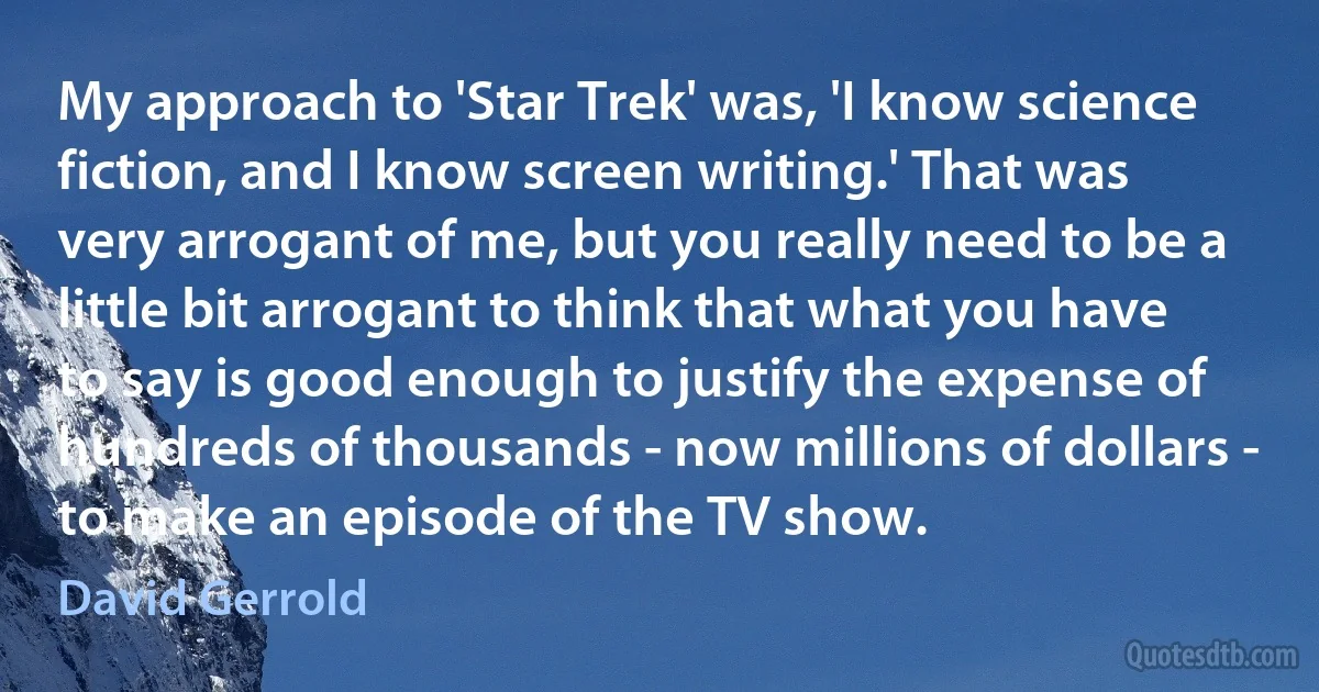 My approach to 'Star Trek' was, 'I know science fiction, and I know screen writing.' That was very arrogant of me, but you really need to be a little bit arrogant to think that what you have to say is good enough to justify the expense of hundreds of thousands - now millions of dollars - to make an episode of the TV show. (David Gerrold)