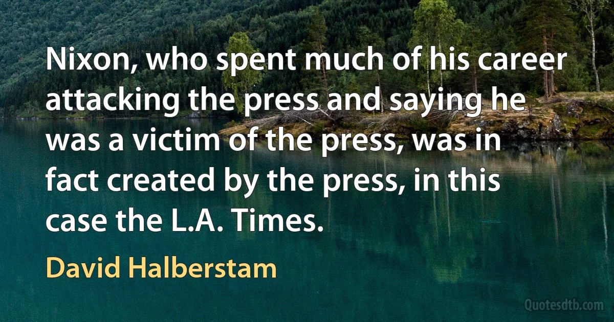 Nixon, who spent much of his career attacking the press and saying he was a victim of the press, was in fact created by the press, in this case the L.A. Times. (David Halberstam)