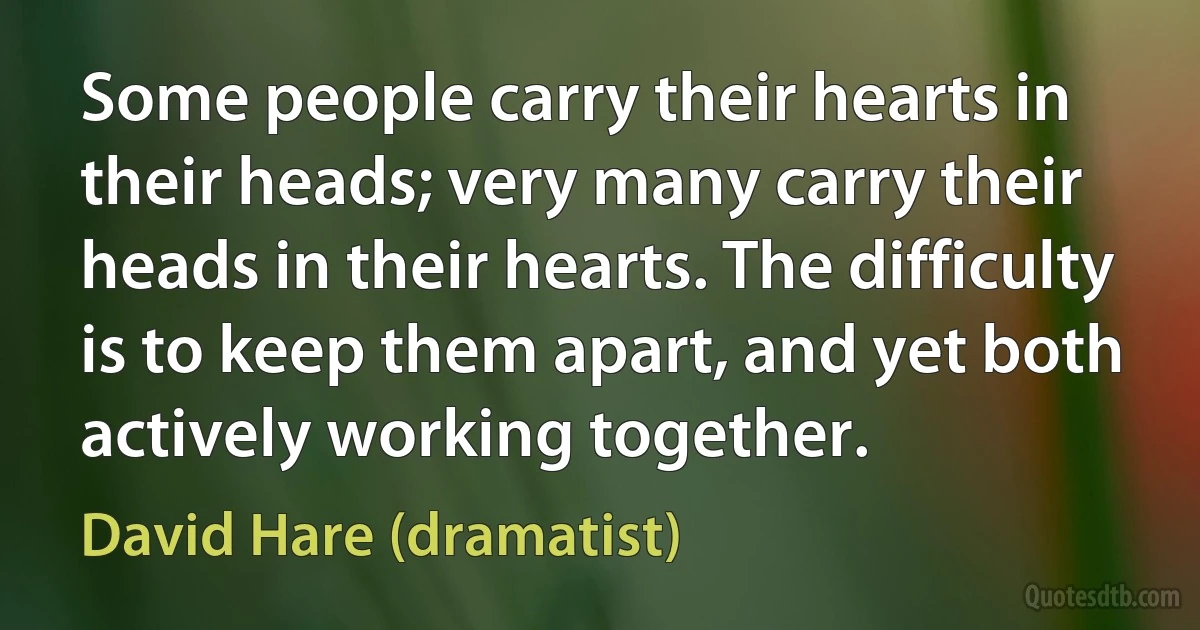 Some people carry their hearts in their heads; very many carry their heads in their hearts. The difficulty is to keep them apart, and yet both actively working together. (David Hare (dramatist))