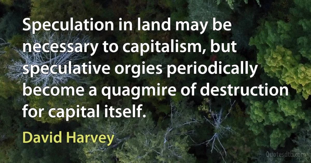 Speculation in land may be necessary to capitalism, but speculative orgies periodically become a quagmire of destruction for capital itself. (David Harvey)