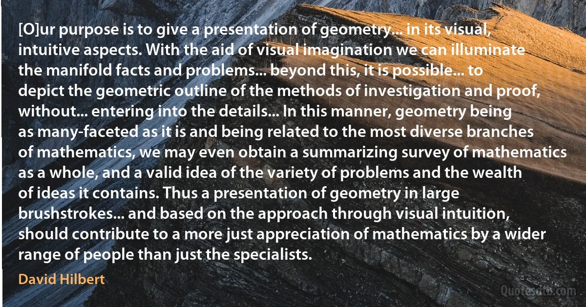 [O]ur purpose is to give a presentation of geometry... in its visual, intuitive aspects. With the aid of visual imagination we can illuminate the manifold facts and problems... beyond this, it is possible... to depict the geometric outline of the methods of investigation and proof, without... entering into the details... In this manner, geometry being as many-faceted as it is and being related to the most diverse branches of mathematics, we may even obtain a summarizing survey of mathematics as a whole, and a valid idea of the variety of problems and the wealth of ideas it contains. Thus a presentation of geometry in large brushstrokes... and based on the approach through visual intuition, should contribute to a more just appreciation of mathematics by a wider range of people than just the specialists. (David Hilbert)