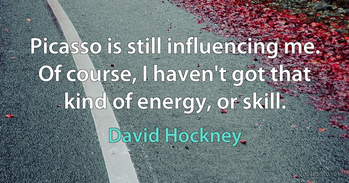 Picasso is still influencing me. Of course, I haven't got that kind of energy, or skill. (David Hockney)