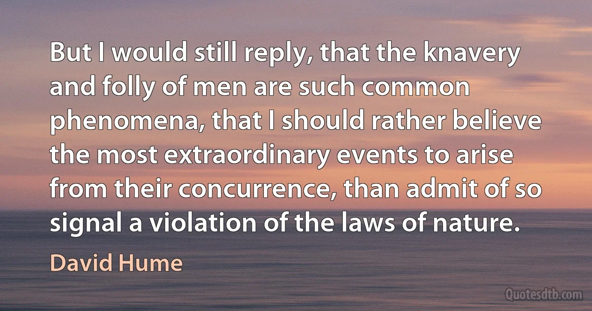 But I would still reply, that the knavery and folly of men are such common phenomena, that I should rather believe the most extraordinary events to arise from their concurrence, than admit of so signal a violation of the laws of nature. (David Hume)