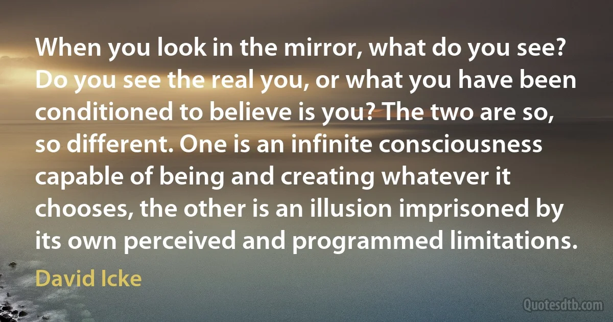 When you look in the mirror, what do you see? Do you see the real you, or what you have been conditioned to believe is you? The two are so, so different. One is an infinite consciousness capable of being and creating whatever it chooses, the other is an illusion imprisoned by its own perceived and programmed limitations. (David Icke)