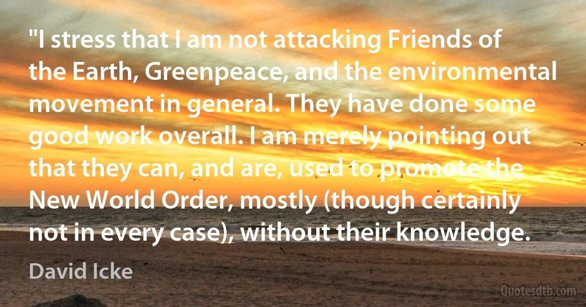 "I stress that I am not attacking Friends of the Earth, Greenpeace, and the environmental movement in general. They have done some good work overall. I am merely pointing out that they can, and are, used to promote the New World Order, mostly (though certainly not in every case), without their knowledge. (David Icke)