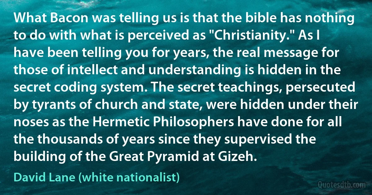 What Bacon was telling us is that the bible has nothing to do with what is perceived as "Christianity." As I have been telling you for years, the real message for those of intellect and understanding is hidden in the secret coding system. The secret teachings, persecuted by tyrants of church and state, were hidden under their noses as the Hermetic Philosophers have done for all the thousands of years since they supervised the building of the Great Pyramid at Gizeh. (David Lane (white nationalist))