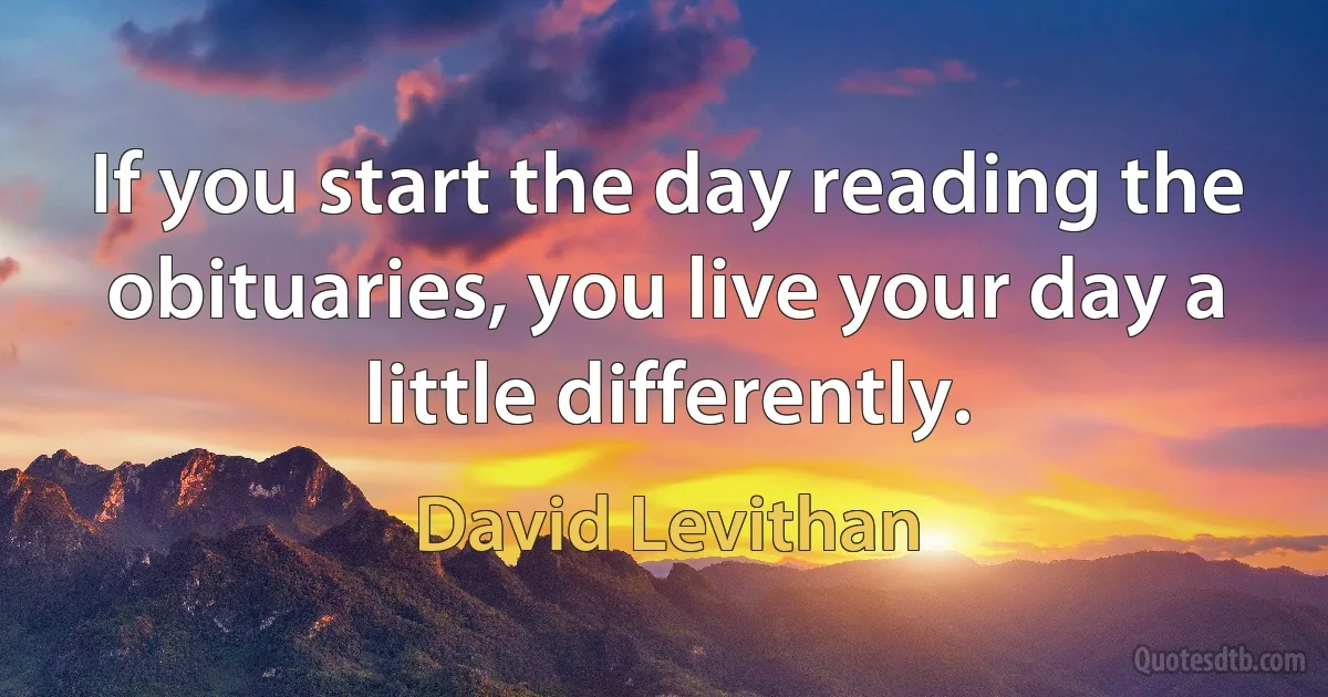 If you start the day reading the obituaries, you live your day a little differently. (David Levithan)