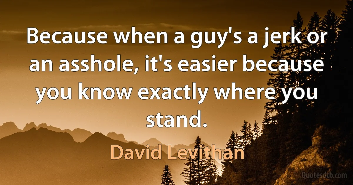 Because when a guy's a jerk or an asshole, it's easier because you know exactly where you stand. (David Levithan)