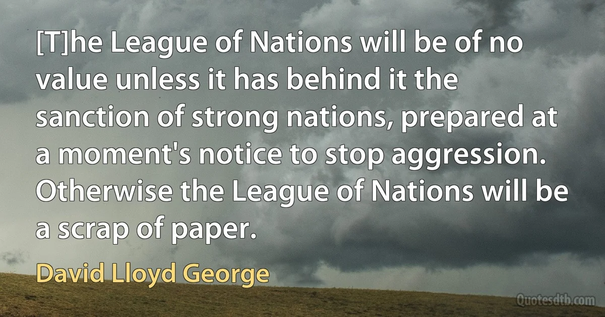 [T]he League of Nations will be of no value unless it has behind it the sanction of strong nations, prepared at a moment's notice to stop aggression. Otherwise the League of Nations will be a scrap of paper. (David Lloyd George)