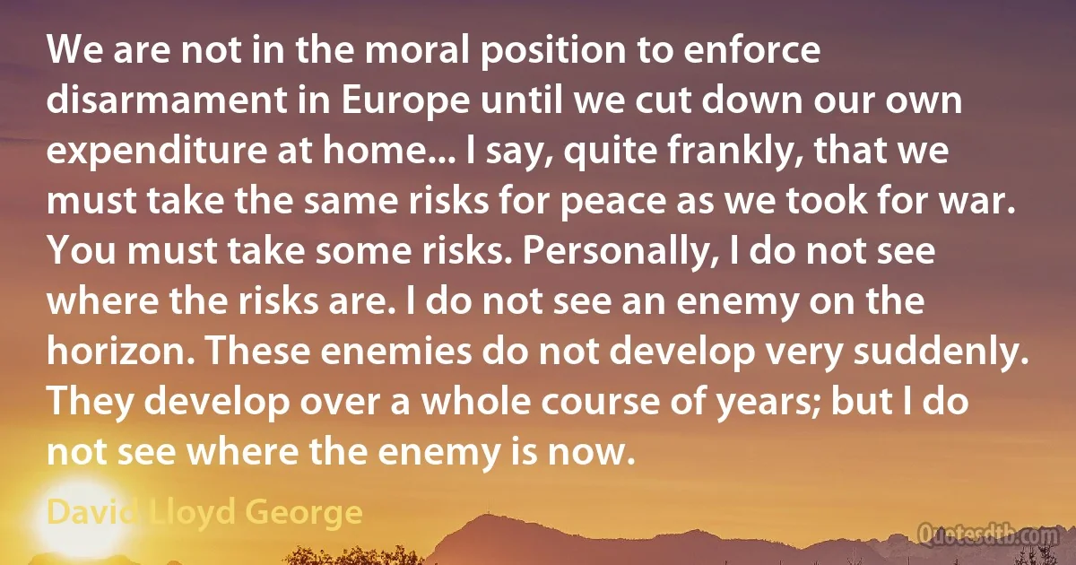 We are not in the moral position to enforce disarmament in Europe until we cut down our own expenditure at home... I say, quite frankly, that we must take the same risks for peace as we took for war. You must take some risks. Personally, I do not see where the risks are. I do not see an enemy on the horizon. These enemies do not develop very suddenly. They develop over a whole course of years; but I do not see where the enemy is now. (David Lloyd George)