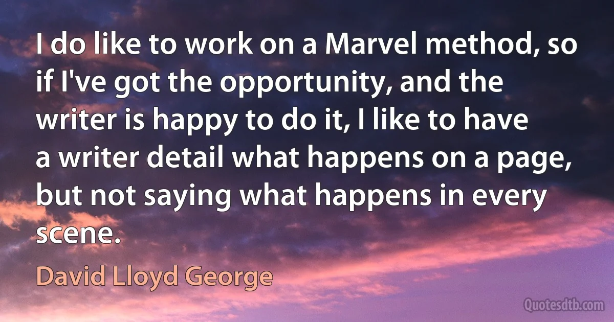 I do like to work on a Marvel method, so if I've got the opportunity, and the writer is happy to do it, I like to have a writer detail what happens on a page, but not saying what happens in every scene. (David Lloyd George)