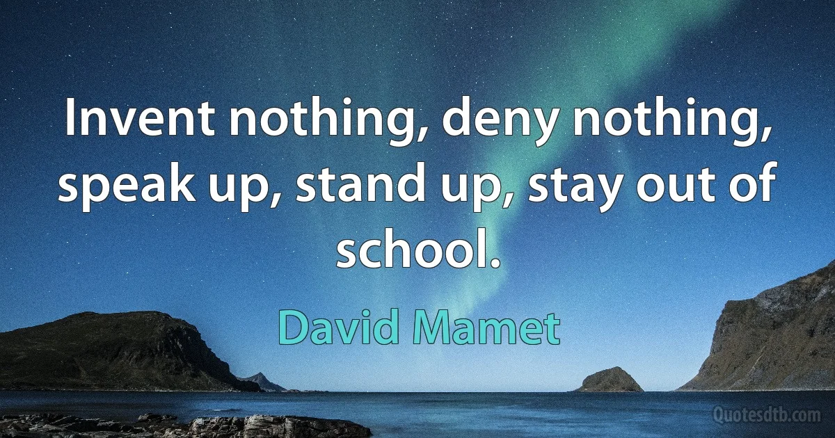 Invent nothing, deny nothing, speak up, stand up, stay out of school. (David Mamet)