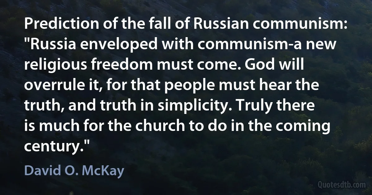 Prediction of the fall of Russian communism: "Russia enveloped with communism-a new religious freedom must come. God will overrule it, for that people must hear the truth, and truth in simplicity. Truly there is much for the church to do in the coming century." (David O. McKay)