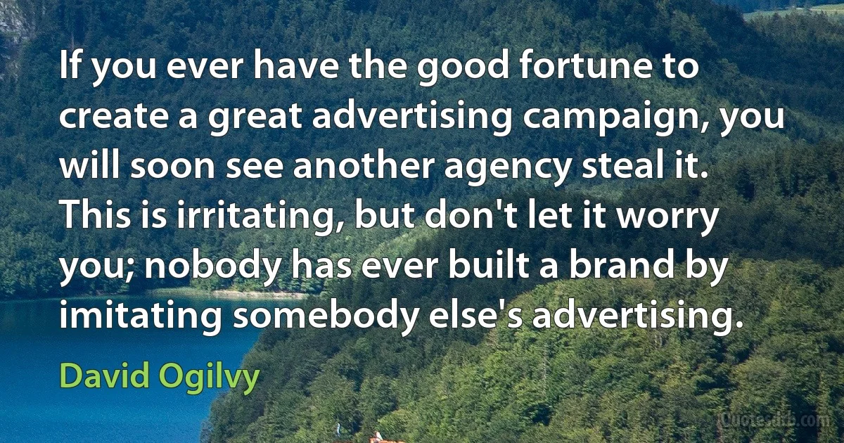 If you ever have the good fortune to create a great advertising campaign, you will soon see another agency steal it. This is irritating, but don't let it worry you; nobody has ever built a brand by imitating somebody else's advertising. (David Ogilvy)