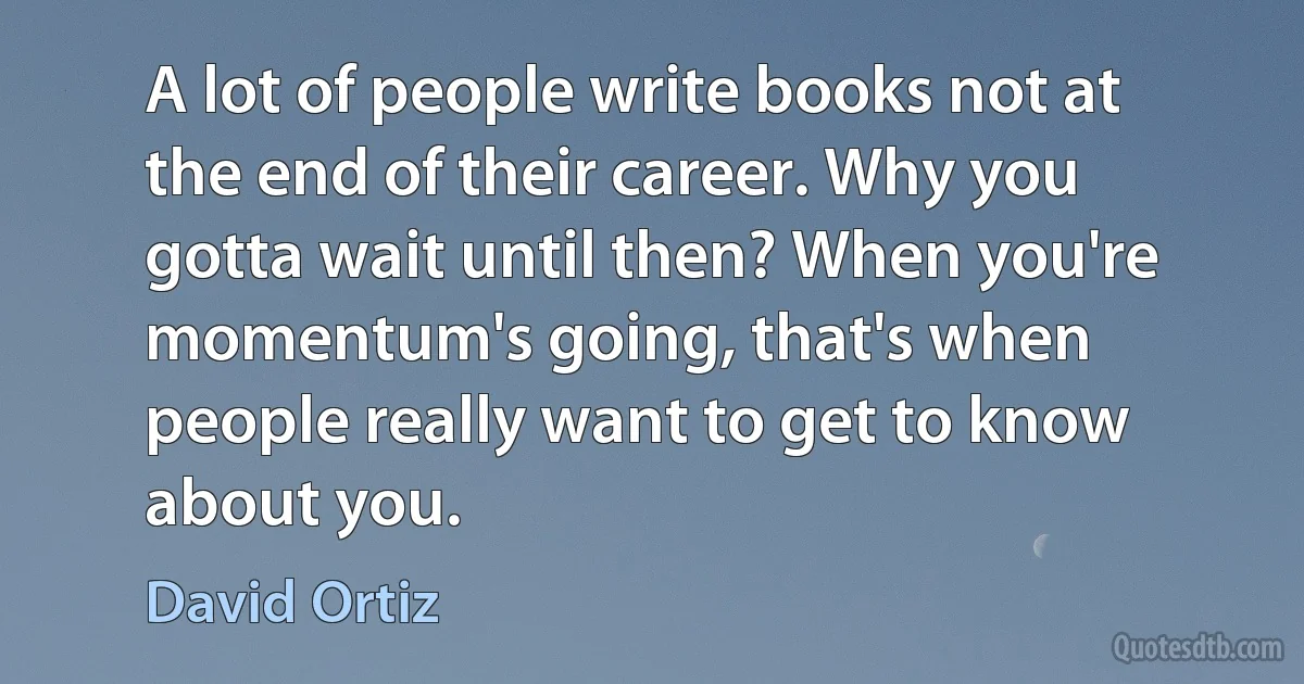 A lot of people write books not at the end of their career. Why you gotta wait until then? When you're momentum's going, that's when people really want to get to know about you. (David Ortiz)