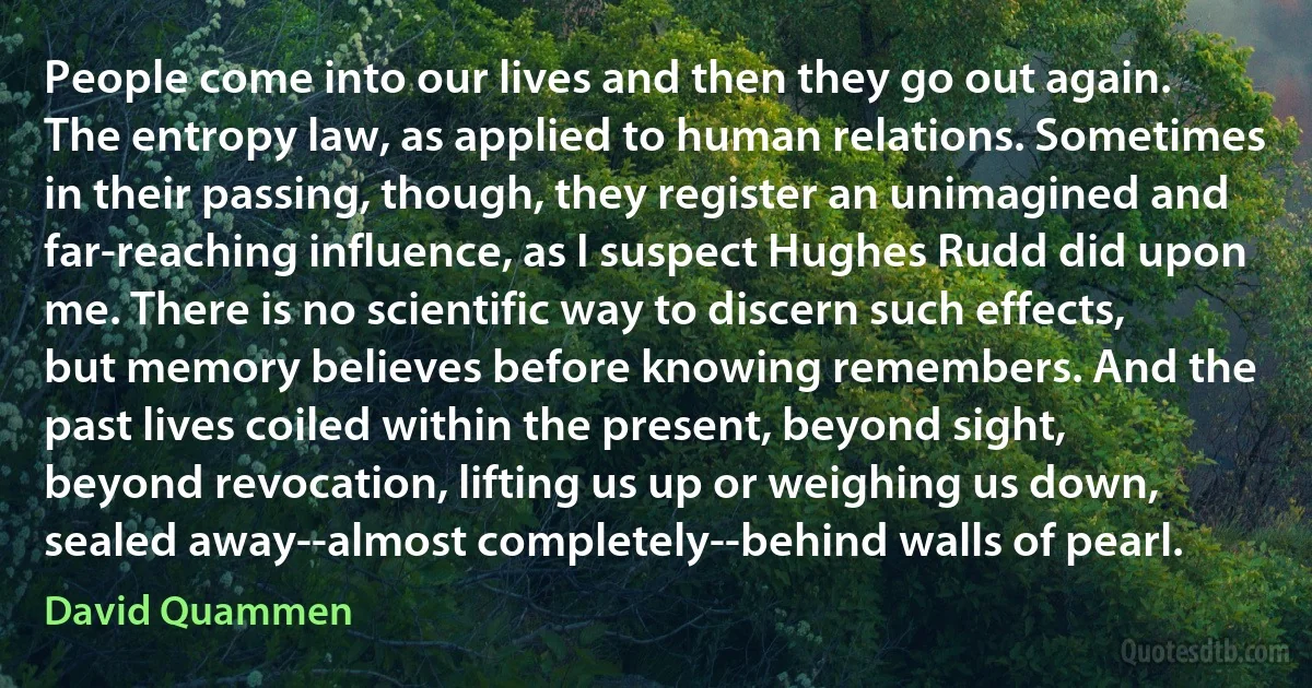 People come into our lives and then they go out again. The entropy law, as applied to human relations. Sometimes in their passing, though, they register an unimagined and far-reaching influence, as I suspect Hughes Rudd did upon me. There is no scientific way to discern such effects, but memory believes before knowing remembers. And the past lives coiled within the present, beyond sight, beyond revocation, lifting us up or weighing us down, sealed away--almost completely--behind walls of pearl. (David Quammen)