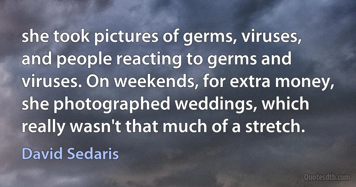 she took pictures of germs, viruses, and people reacting to germs and viruses. On weekends, for extra money, she photographed weddings, which really wasn't that much of a stretch. (David Sedaris)