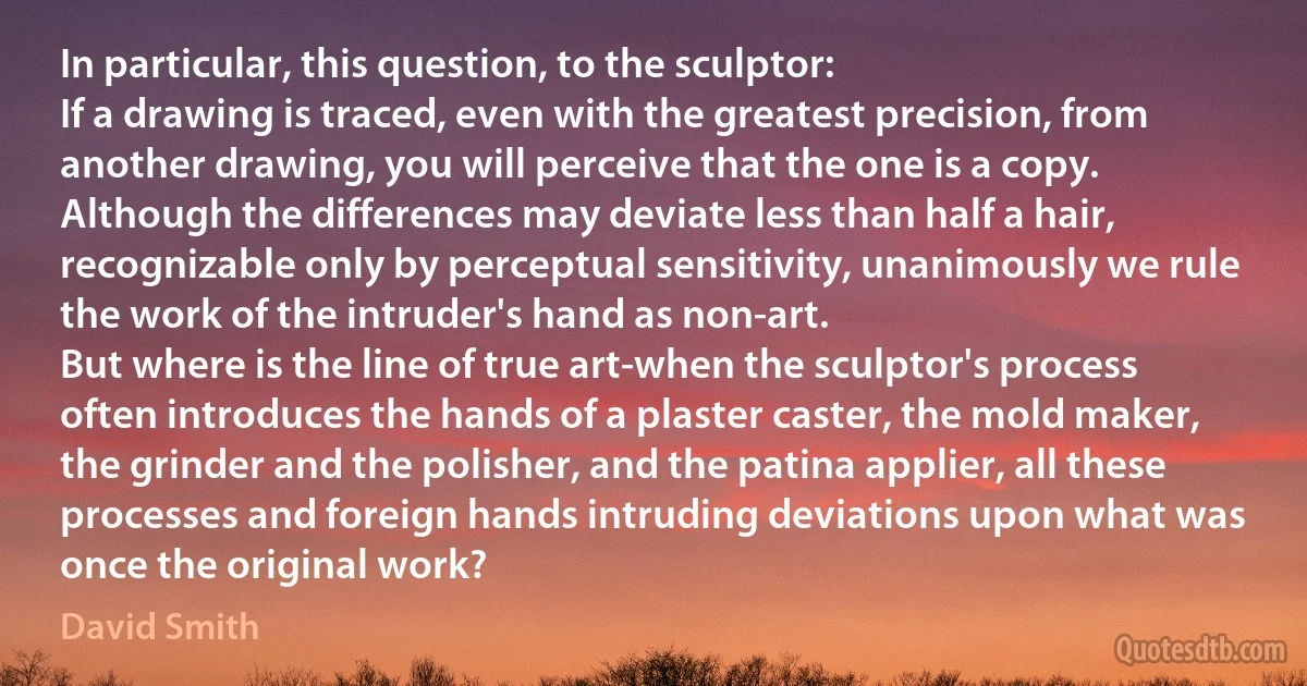 In particular, this question, to the sculptor:
If a drawing is traced, even with the greatest precision, from another drawing, you will perceive that the one is a copy. Although the differences may deviate less than half a hair, recognizable only by perceptual sensitivity, unanimously we rule the work of the intruder's hand as non-art.
But where is the line of true art-when the sculptor's process often introduces the hands of a plaster caster, the mold maker, the grinder and the polisher, and the patina applier, all these processes and foreign hands intruding deviations upon what was once the original work? (David Smith)