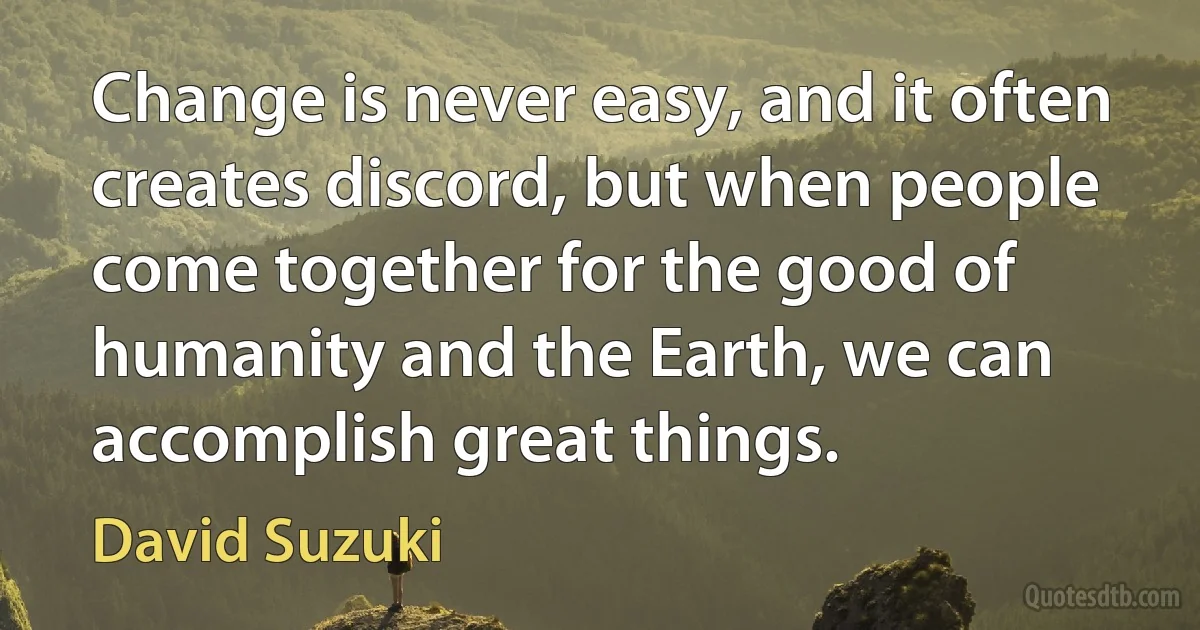 Change is never easy, and it often creates discord, but when people come together for the good of humanity and the Earth, we can accomplish great things. (David Suzuki)