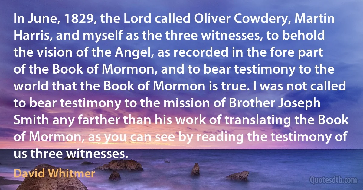 In June, 1829, the Lord called Oliver Cowdery, Martin Harris, and myself as the three witnesses, to behold the vision of the Angel, as recorded in the fore part of the Book of Mormon, and to bear testimony to the world that the Book of Mormon is true. I was not called to bear testimony to the mission of Brother Joseph Smith any farther than his work of translating the Book of Mormon, as you can see by reading the testimony of us three witnesses. (David Whitmer)