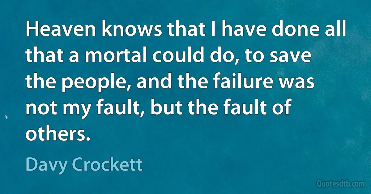 Heaven knows that I have done all that a mortal could do, to save the people, and the failure was not my fault, but the fault of others. (Davy Crockett)