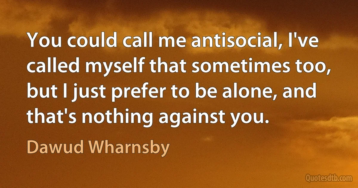 You could call me antisocial, I've called myself that sometimes too, but I just prefer to be alone, and that's nothing against you. (Dawud Wharnsby)