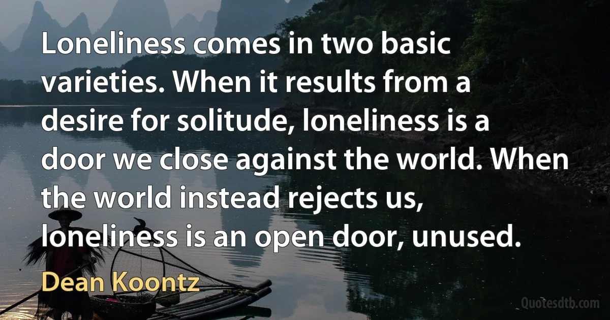 Loneliness comes in two basic varieties. When it results from a desire for solitude, loneliness is a door we close against the world. When the world instead rejects us, loneliness is an open door, unused. (Dean Koontz)