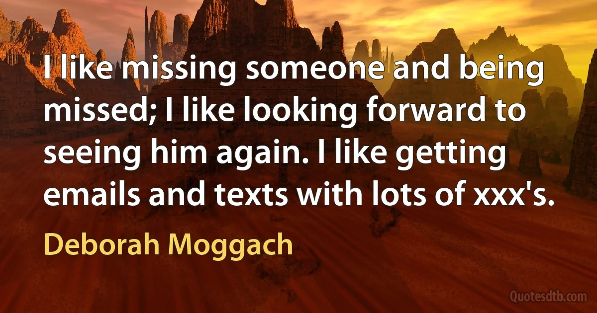 I like missing someone and being missed; I like looking forward to seeing him again. I like getting emails and texts with lots of xxx's. (Deborah Moggach)