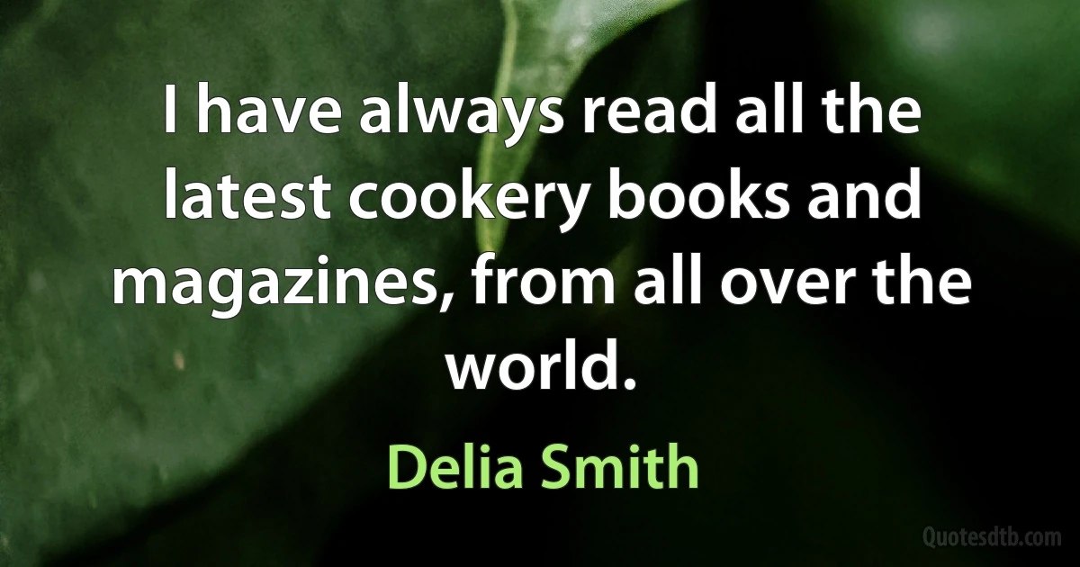 I have always read all the latest cookery books and magazines, from all over the world. (Delia Smith)