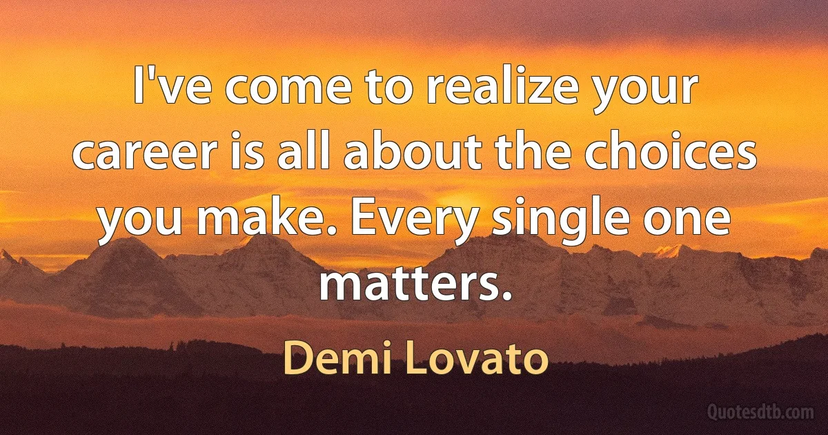 I've come to realize your career is all about the choices you make. Every single one matters. (Demi Lovato)