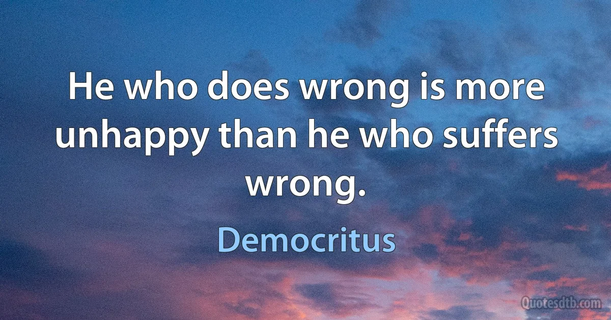 He who does wrong is more unhappy than he who suffers wrong. (Democritus)