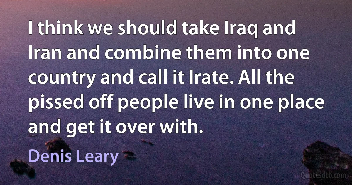 I think we should take Iraq and Iran and combine them into one country and call it Irate. All the pissed off people live in one place and get it over with. (Denis Leary)