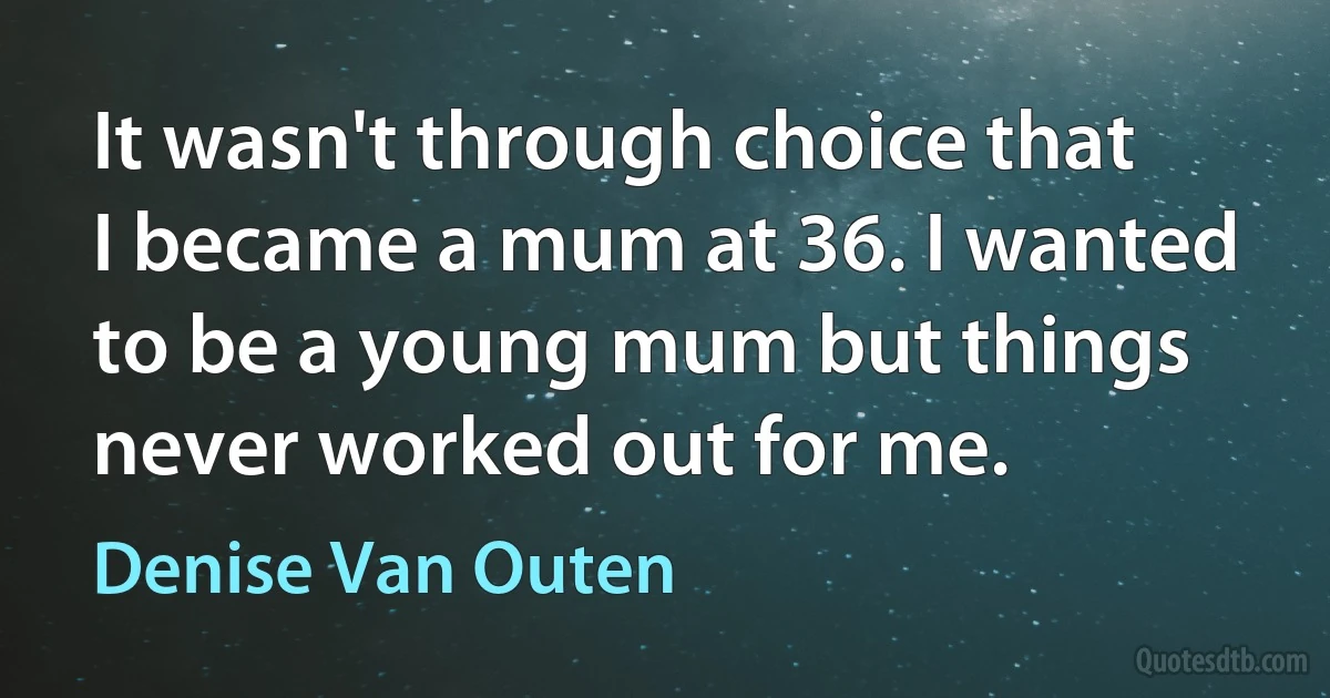 It wasn't through choice that I became a mum at 36. I wanted to be a young mum but things never worked out for me. (Denise Van Outen)