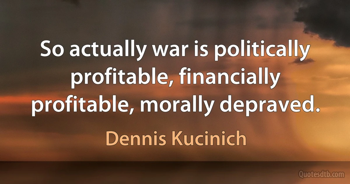 So actually war is politically profitable, financially profitable, morally depraved. (Dennis Kucinich)