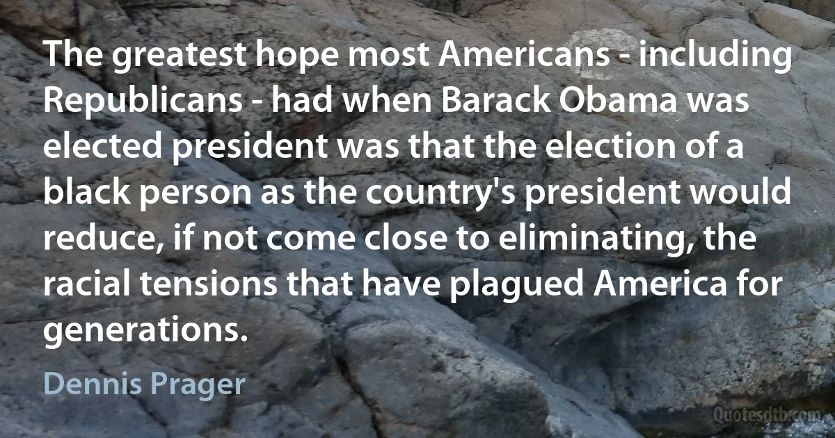 The greatest hope most Americans - including Republicans - had when Barack Obama was elected president was that the election of a black person as the country's president would reduce, if not come close to eliminating, the racial tensions that have plagued America for generations. (Dennis Prager)