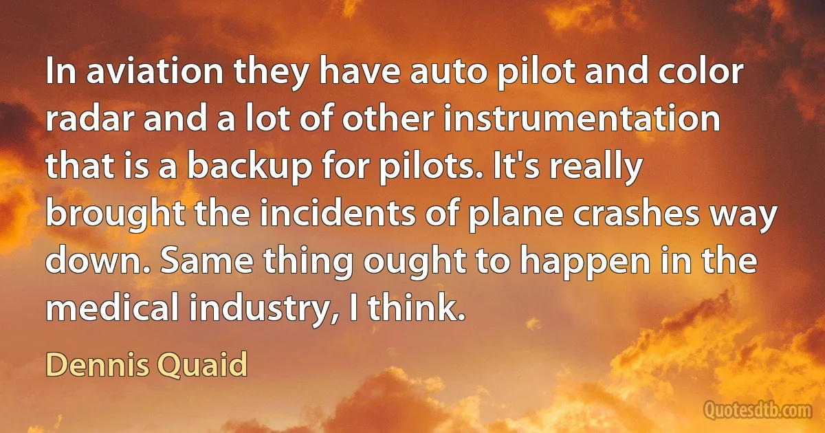 In aviation they have auto pilot and color radar and a lot of other instrumentation that is a backup for pilots. It's really brought the incidents of plane crashes way down. Same thing ought to happen in the medical industry, I think. (Dennis Quaid)