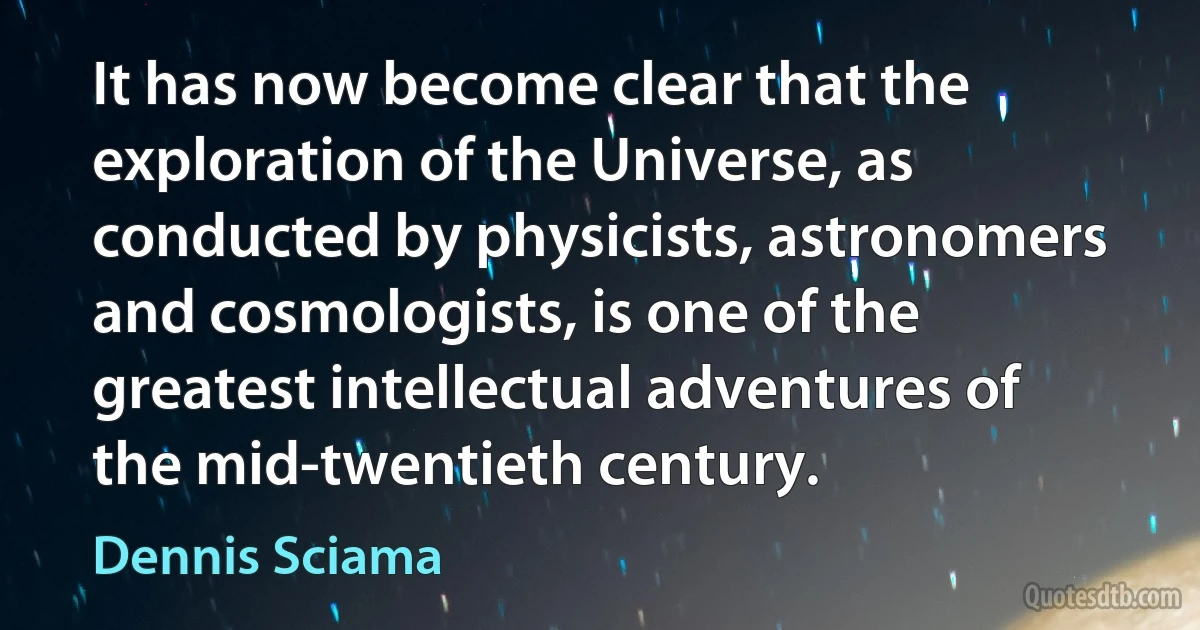 It has now become clear that the exploration of the Universe, as conducted by physicists, astronomers and cosmologists, is one of the greatest intellectual adventures of the mid-twentieth century. (Dennis Sciama)