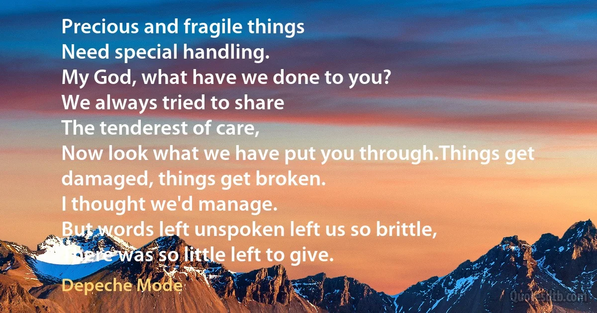 Precious and fragile things
Need special handling.
My God, what have we done to you?
We always tried to share
The tenderest of care,
Now look what we have put you through.Things get damaged, things get broken.
I thought we'd manage.
But words left unspoken left us so brittle,
There was so little left to give. (Depeche Mode)