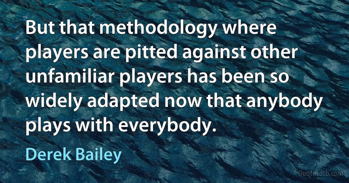 But that methodology where players are pitted against other unfamiliar players has been so widely adapted now that anybody plays with everybody. (Derek Bailey)