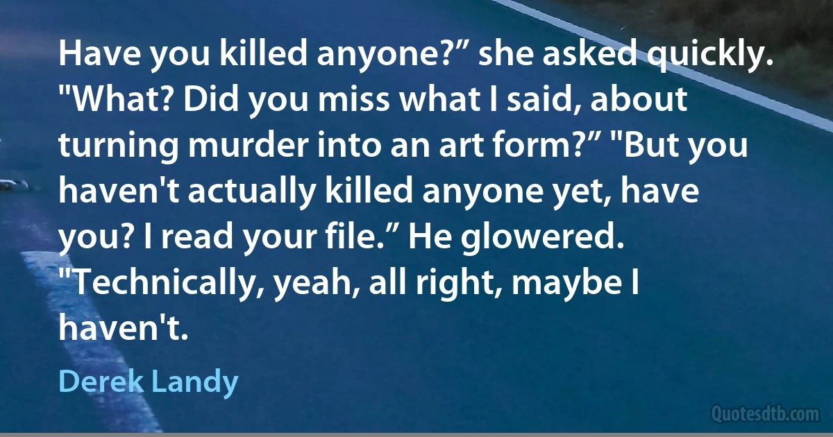 Have you killed anyone?” she asked quickly. "What? Did you miss what I said, about turning murder into an art form?” "But you haven't actually killed anyone yet, have you? I read your file.” He glowered. "Technically, yeah, all right, maybe I haven't. (Derek Landy)