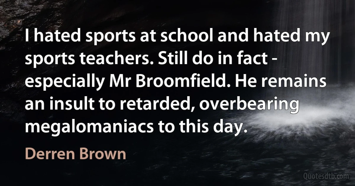 I hated sports at school and hated my sports teachers. Still do in fact - especially Mr Broomfield. He remains an insult to retarded, overbearing megalomaniacs to this day. (Derren Brown)