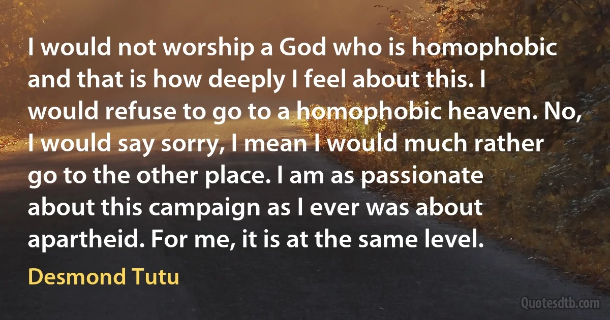 I would not worship a God who is homophobic and that is how deeply I feel about this. I would refuse to go to a homophobic heaven. No, I would say sorry, I mean I would much rather go to the other place. I am as passionate about this campaign as I ever was about apartheid. For me, it is at the same level. (Desmond Tutu)