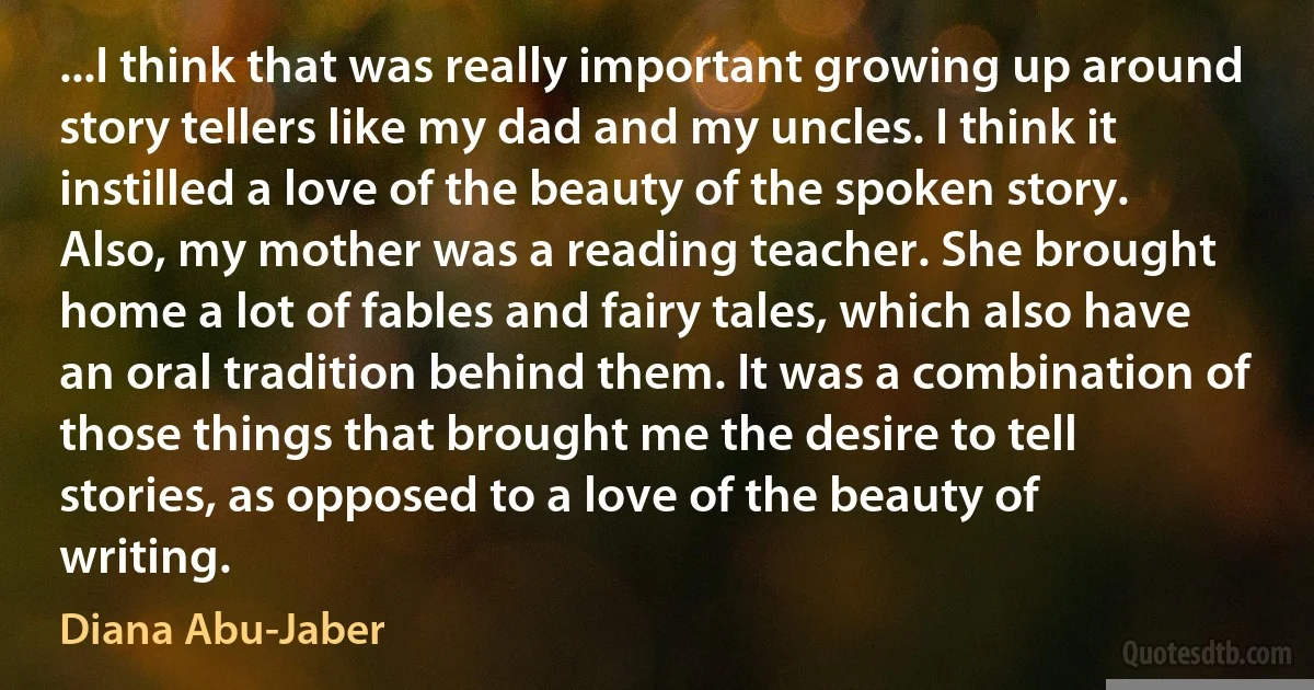 ...I think that was really important growing up around story tellers like my dad and my uncles. I think it instilled a love of the beauty of the spoken story. Also, my mother was a reading teacher. She brought home a lot of fables and fairy tales, which also have an oral tradition behind them. It was a combination of those things that brought me the desire to tell stories, as opposed to a love of the beauty of writing. (Diana Abu-Jaber)